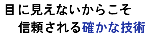 目に見えないからこそ信頼される確かな技術